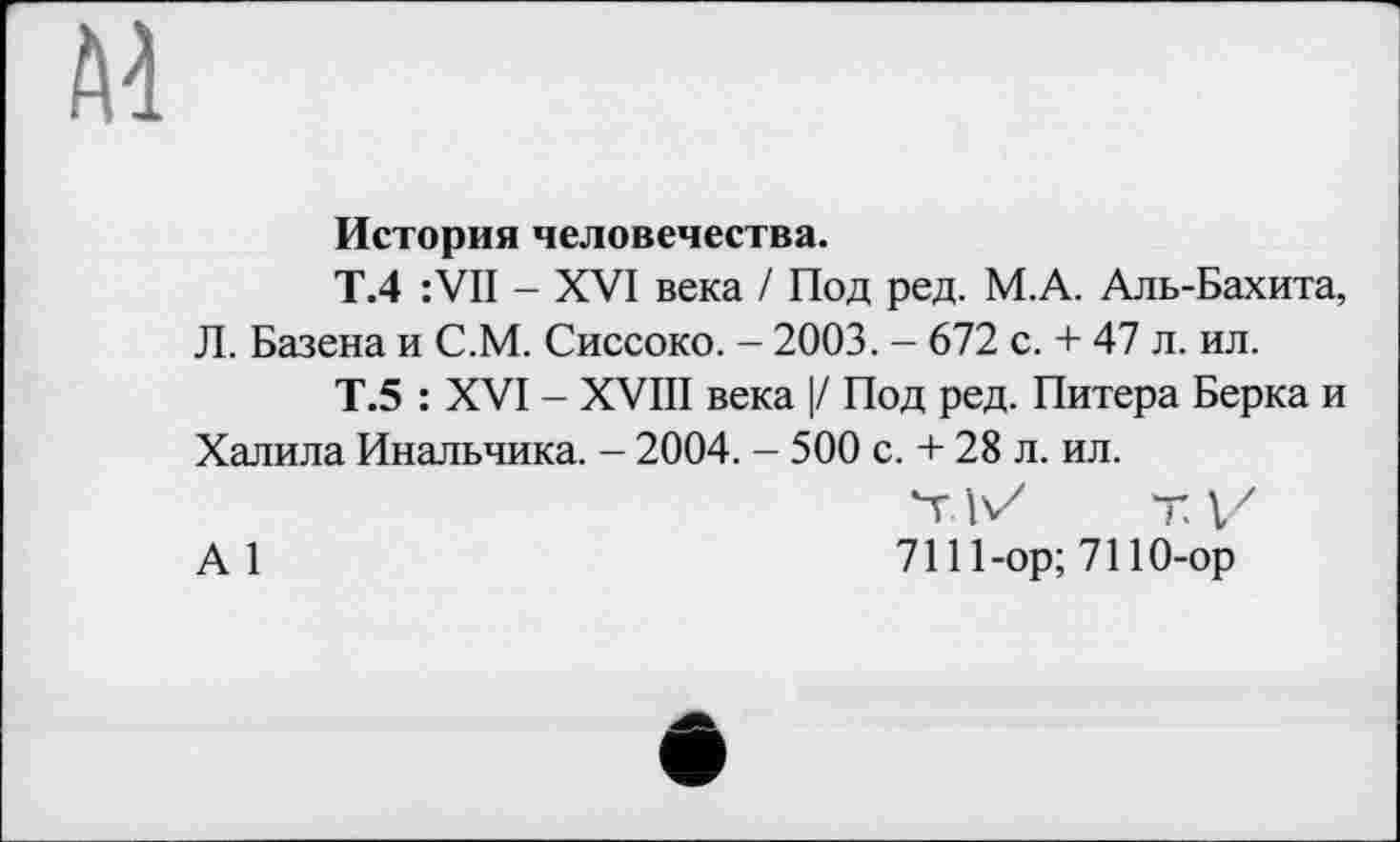 ﻿История человечества.
Т.4 : VII - XVI века / Под ред. М.А. Аль-Бахита, Л. Базена и С.М. Сиссоко. - 2003. - 672 с. + 47 л. ил.
Т.5 : XVI - XVIII века |/ Под ред. Питера Берка и Халила Инальчика. - 2004. - 500 с. + 28 л. ил.
Ч. IVх Т V
А1	7111-ор; 7110-ор